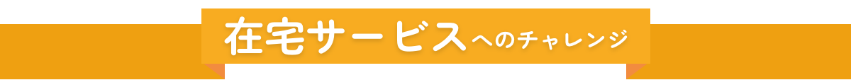 在宅サービスへのチャレンジ